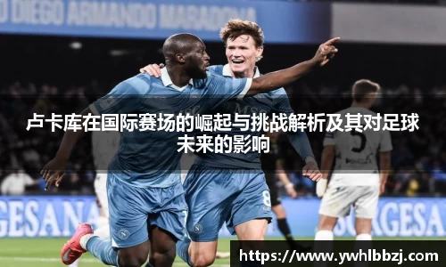 卢卡库在国际赛场的崛起与挑战解析及其对足球未来的影响